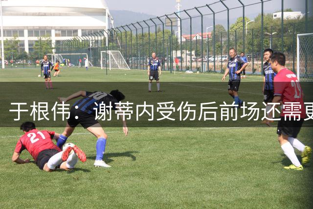 于根伟：谢蒂内受伤后前场还需更多的变化；球队逐渐走向成熟
